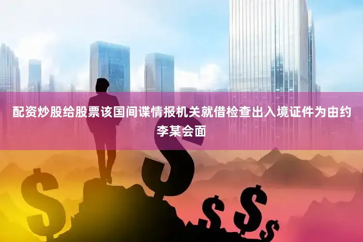 配资炒股给股票该国间谍情报机关就借检查出入境证件为由约李某会面
