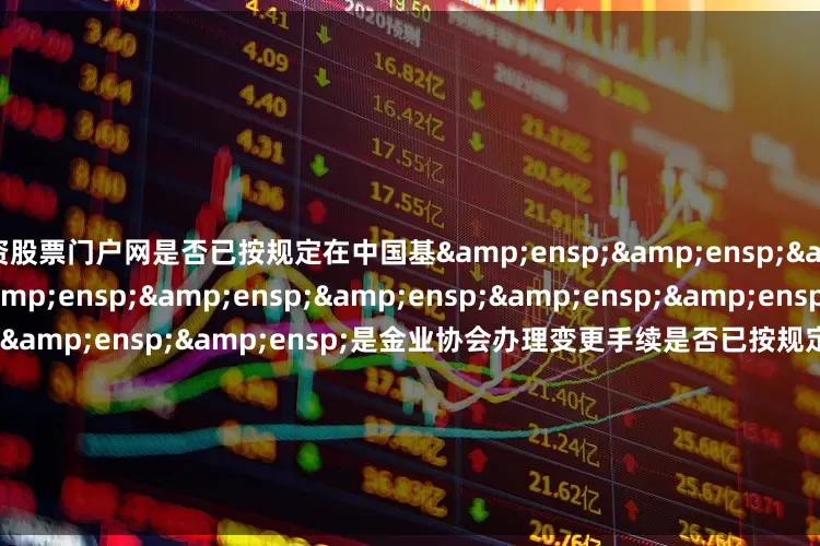 配资股票门户网是否已按规定在中国基&ensp;&ensp;&ensp;&ensp;&ensp;&ensp;&ensp;&ensp;&ensp;&ensp;&ensp;&ensp;&ensp;是金业协会办理变更手续是否已按规定在中国基&ensp;&ensp;&ensp;&a