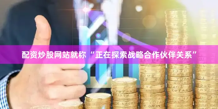 配资炒股网站就称 “正在探索战略合作伙伴关系”