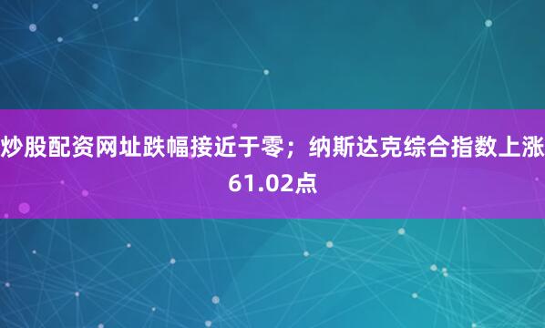 炒股配资网址跌幅接近于零；纳斯达克综合指数上涨61.02点