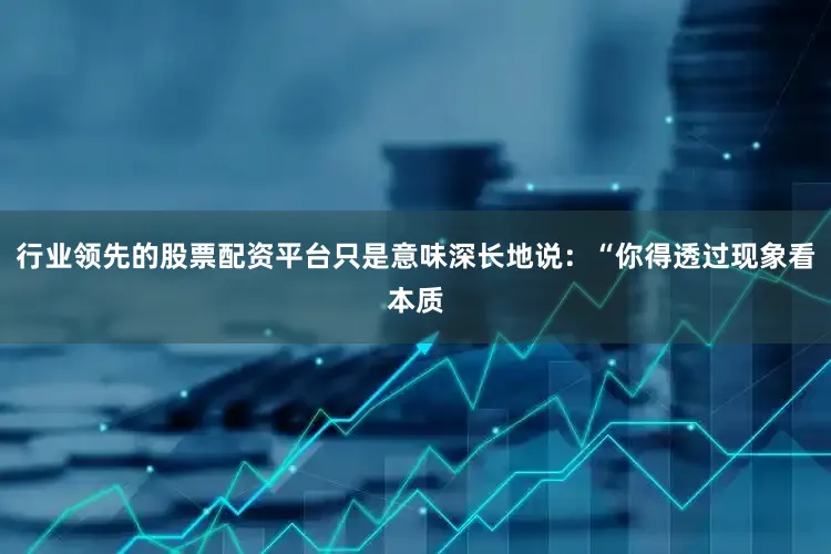行业领先的股票配资平台只是意味深长地说：“你得透过现象看本质