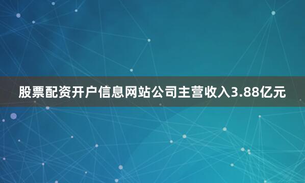 股票配资开户信息网站公司主营收入3.88亿元