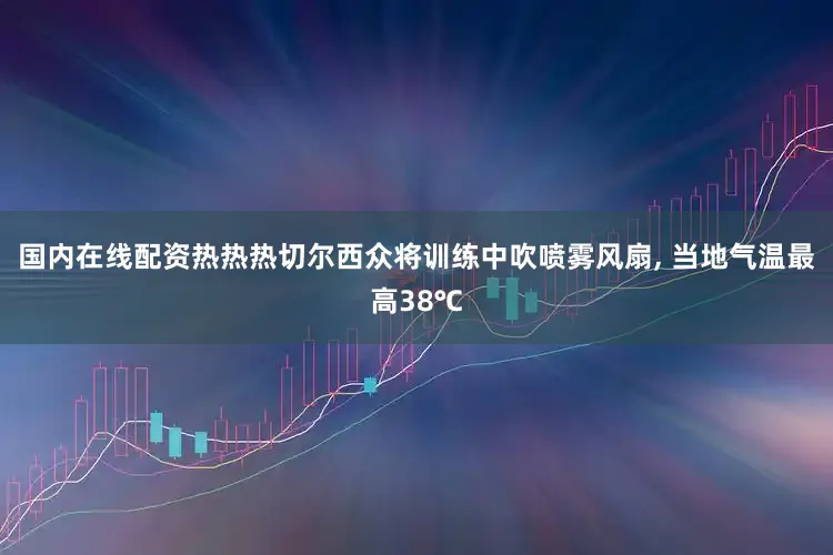 国内在线配资热热热切尔西众将训练中吹喷雾风扇, 当地气温最高38℃