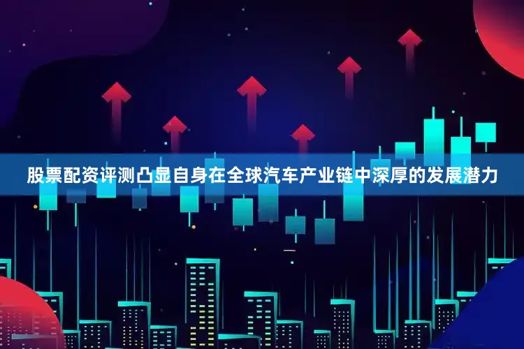 股票配资评测凸显自身在全球汽车产业链中深厚的发展潜力