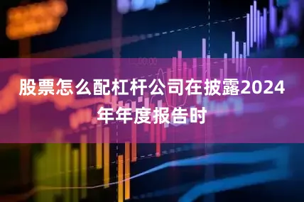 股票怎么配杠杆公司在披露2024年年度报告时