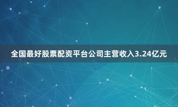 全国最好股票配资平台公司主营收入3.24亿元