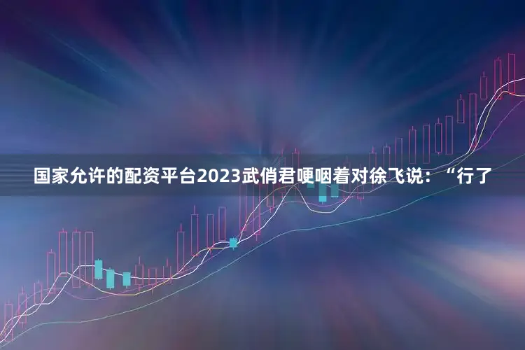 国家允许的配资平台2023武俏君哽咽着对徐飞说：“行了