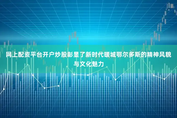 网上配资平台开户炒股彰显了新时代暖城鄂尔多斯的精神风貌与文化魅力