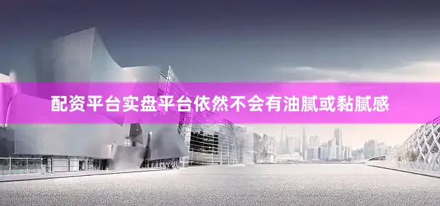 配资平台实盘平台依然不会有油腻或黏腻感