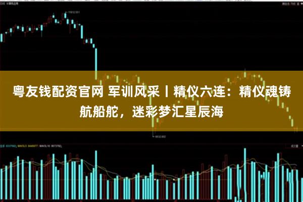 粤友钱配资官网 军训风采丨精仪六连：精仪魂铸航船舵，迷彩梦汇星辰海
