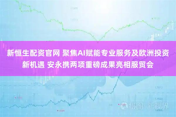 新恒生配资官网 聚焦AI赋能专业服务及欧洲投资新机遇 安永携两项重磅成果亮相服贸会