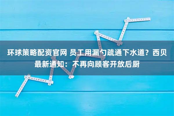 环球策略配资官网 员工用漏勺疏通下水道？西贝最新通知：不再向顾客开放后厨