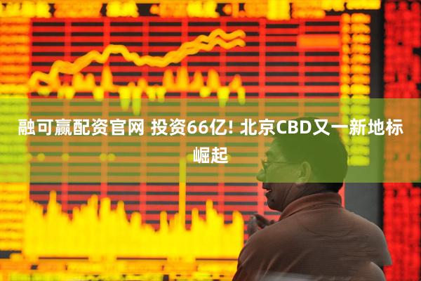 融可赢配资官网 投资66亿! 北京CBD又一新地标崛起