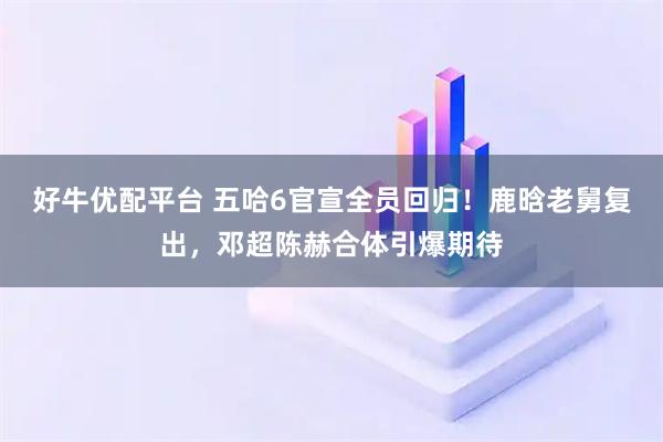好牛优配平台 五哈6官宣全员回归！鹿晗老舅复出，邓超陈赫合体引爆期待