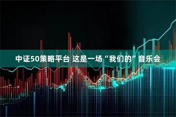 中证50策略平台 这是一场“我们的”音乐会