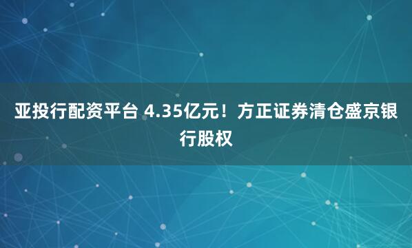 亚投行配资平台 4.35亿元！方正证券清仓盛京银行股权