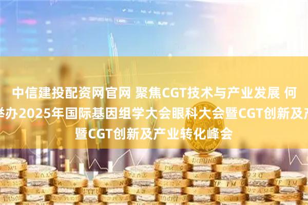 中信建投配资网官网 聚焦CGT技术与产业发展 何氏眼科联合举办2025年国际基因组学大会眼科大会暨CGT创新及产业转化峰会