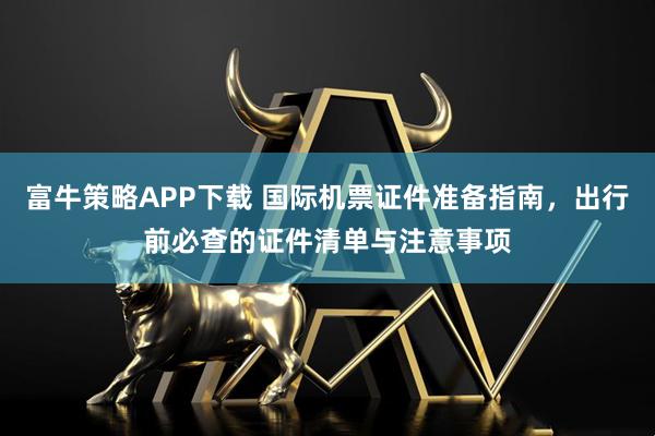 富牛策略APP下载 国际机票证件准备指南，出行前必查的证件清单与注意事项