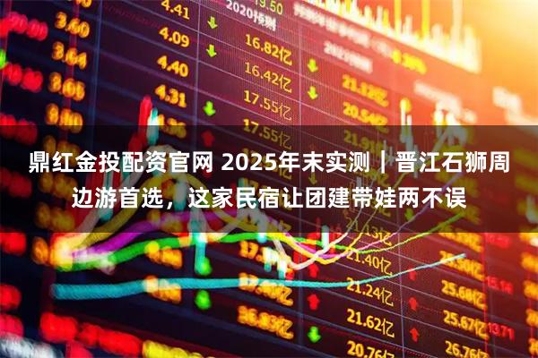 鼎红金投配资官网 2025年末实测｜晋江石狮周边游首选，这家民宿让团建带娃两不误