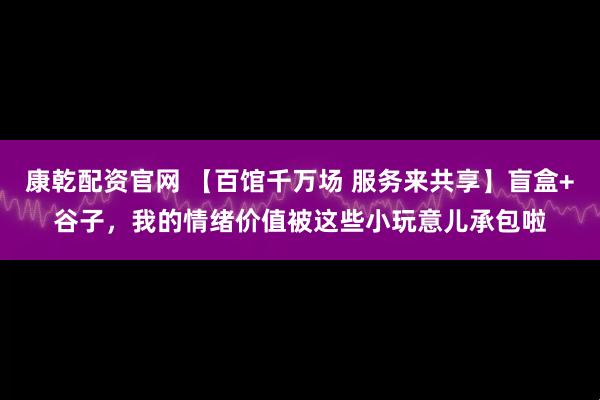 康乾配资官网 【百馆千万场 服务来共享】盲盒+谷子，我的情绪价值被这些小玩意儿承包啦