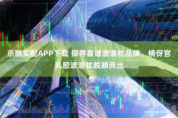 京融实配APP下载 探寻靠谱波浪枕品牌，楠伢宫乳胶波浪枕脱颖而出