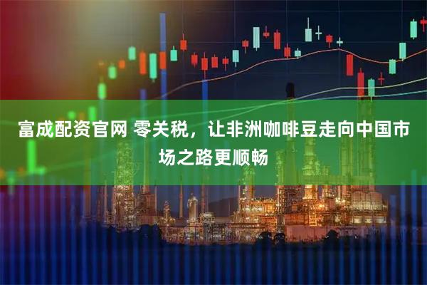 富成配资官网 零关税，让非洲咖啡豆走向中国市场之路更顺畅