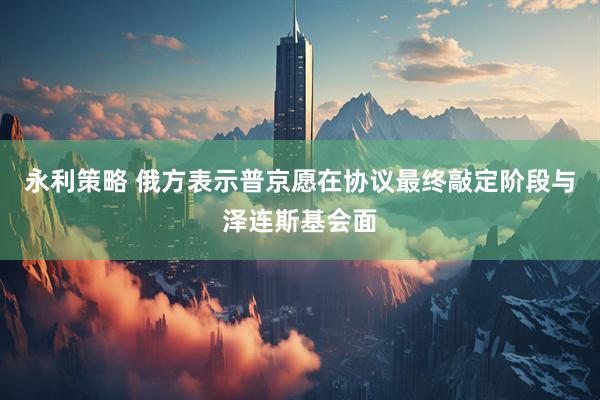 永利策略 俄方表示普京愿在协议最终敲定阶段与泽连斯基会面