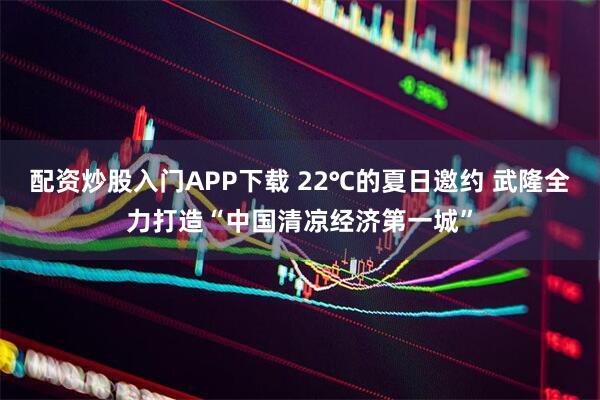 配资炒股入门APP下载 22℃的夏日邀约 武隆全力打造“中国清凉经济第一城”
