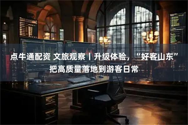 点牛通配资 文旅观察丨升级体验，“好客山东”把高质量落地到游客日常
